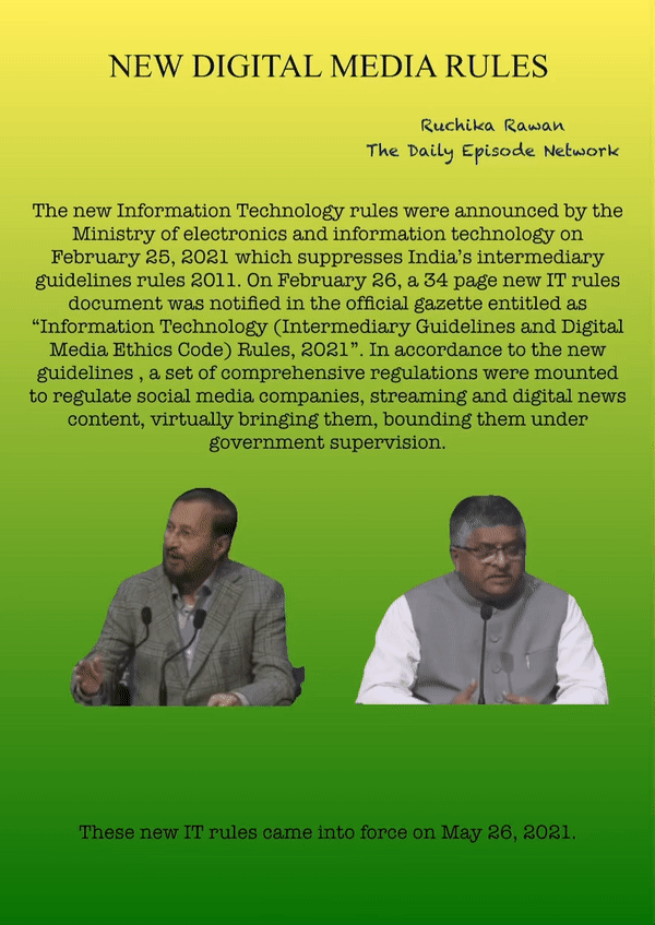 NEW DIGITAL MEDIA RULES
Ruchika Rawan
The Daily Episode Network
The new Information Technology rules were announced by the Ministry of electronics and information technology on February 25, 2021 which suppresses India’s intermediary guidelines rules 2011. On February 26, a 34 page new IT rules document was notified in the official gazette entitled as “Information Technology (Intermediary Guidelines and Digital Media Ethics Code) Rules, 2021”. In accordance to the new guidelines , a set of comprehensive regulations were mounted to regulate social media companies, streaming and digital news content, virtually bringing them, bounding them under government supervision.
These new IT rules came into force on May 26, 2021.