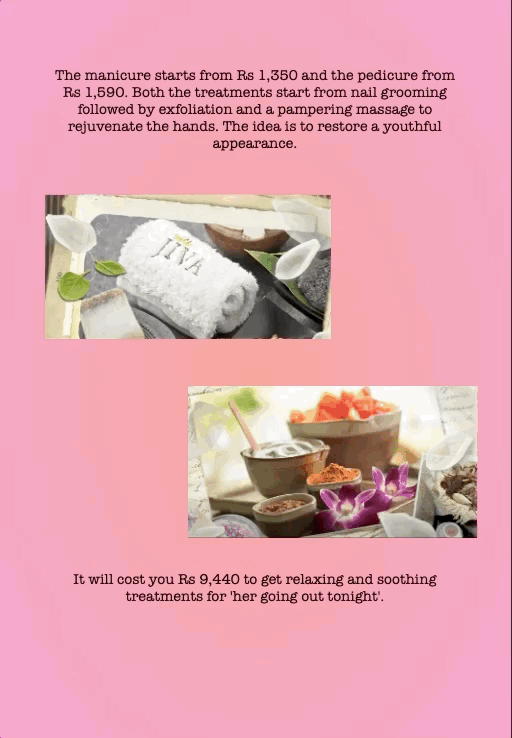 The manicure starts from Rs 1,350 and the pedicure from Rs 1,590. Both the treatments start from nail grooming followed by exfoliation and a pampering massage to rejuvenate the hands. The idea is to restore a youthful appearance.
It will cost you Rs 9,440 to get relaxing and soothing treatments for 'her going out tonight'.