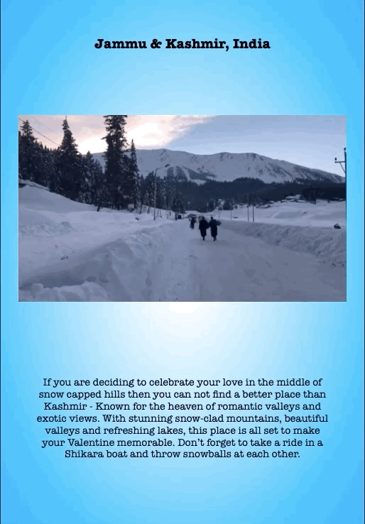Jammu & Kashmir, India
If you are deciding to celebrate your love in the middle of snow capped hills then you can not find a better place than Kashmir - Known for the heaven of romantic valleys and exotic views. With stunning snow-clad mountains, beautiful valleys and refreshing lakes, this place is all set to make your Valentine memorable. Don’t forget to take a ride in a Shikara boat and throw snowballs at each other.