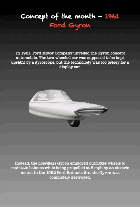 Concept of the month - 1961 Ford Gyron
In 1961, Ford Motor Company unveiled the Gyron concept
automobile. The two-wheeled car was supposed to be kept upright by a gyroscope, but the technology was too pricey for a display car.
Instead, the fiberglass Gyron employed outrigger wheels to maintain balance while being propelled at 5 mph by an electric motor. In the 1962 Ford Rotunda fire, the Gyron was completely destroyed.