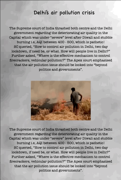 Delhi’s air pollution crisis
The Supreme court of India thrashed both centre and the Delhi government regarding the deteriorating air quality in the Capital which was under “severe” level after Diwali and stubble burning i.e, AQI between 400 - 500, which is pathetic!
SC queried, “How to control air pollution in Delhi, two day lockdown, if need be, or what. How will people live in Delhi?” Further asked, “Where is the effective mechanism to control firecrackers, vehicular pollution?” The Apex court emphasised that the air pollution issue should be looked into “beyond politics and governments”.
The Supreme court of India thrashed both centre and the Delhi government regarding the deteriorating air quality in the Capital which was under “severe” level after Diwali and stubble burning i.e, AQI between 400 - 500, which is pathetic!
SC queried, “How to control air pollution in Delhi, two day lockdown, if need be, or what. How will people live in Delhi?” Further asked, “Where is the effective mechanism to control firecrackers, vehicular pollution?” The Apex court emphasised that the air pollution issue should be looked into “beyond politics and governments”.