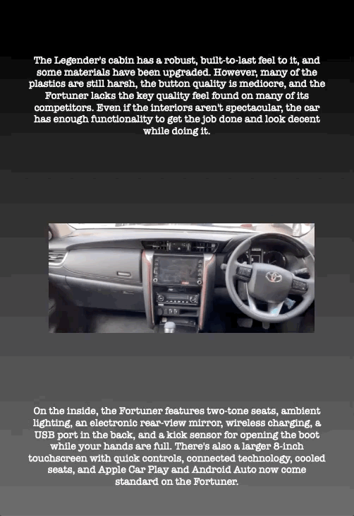 The Legender's cabin has a robust, built-to-last feel to it, and some materials have been upgraded. However, many of the plastics are still harsh, the button quality is mediocre, and the Fortuner lacks the key quality feel found on many of its competitors. Even if the interiors aren't spectacular, the car has enough functionality to get the job done and look decent while doing it.
On the inside, the Fortuner features two-tone seats, ambient lighting, an electronic rear-view mirror, wireless charging, a USB port in the back, and a kick sensor for opening the boot while your hands are full. There's also a larger 8-inch touchscreen with quick controls, connected technology, cooled seats, and Apple Car Play and Android Auto now come standard on the Fortuner.