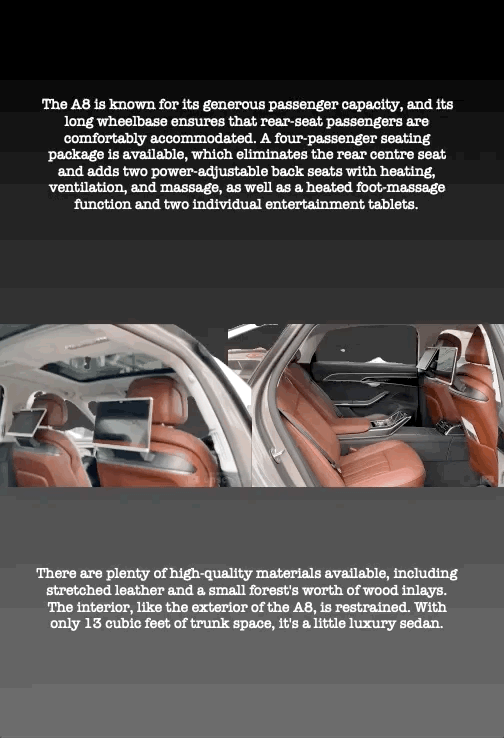 The A8 is known for its generous passenger capacity, and its long wheelbase ensures that rear-seat passengers are comfortably accommodated. A four-passenger seating package is available, which eliminates the rear centre seat and adds two power-adjustable back seats with heating, ventilation, and massage, as well as a heated foot-massage function and two individual entertainment tablets.
There are plenty of high-quality materials available, including stretched leather and a small forest's worth of wood inlays. The interior, like the exterior of the A8, is restrained. With only 13 cubic feet of trunk space, it's a little luxury sedan.