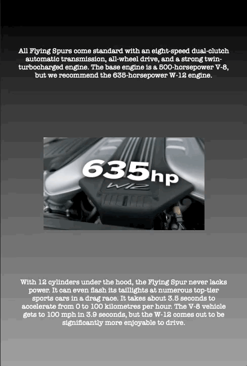 All Flying Spurs come standard with an eight-speed dual-clutch automatic transmission, all-wheel drive, and a strong twin- turbocharged engine. The base engine is a 500-horsepower V-8, but we recommend the 635-horsepower W-12 engine.
With 12 cylinders under the hood, the Flying Spur never lacks power. It can even flash its taillights at numerous top-tier sports cars in a drag race. It takes about 3.5 seconds to accelerate from 0 to 100 kilometres per hour. The V-8 vehicle gets to 100 mph in 3.9 seconds, but the W-12 comes out to be significantly more enjoyable to drive.