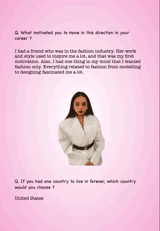 Q. What motivated you to move in this direction in your career ?
I had a friend who was in the fashion industry. Her work and style used to inspire me a lot, and that was my first motivation. Also, I had one thing in my mind that I wanted fashion only. Everything related to fashion from modelling to designing fascinated me a lot.
Q. If you had one country to live in forever, which country would you choose ?
United States