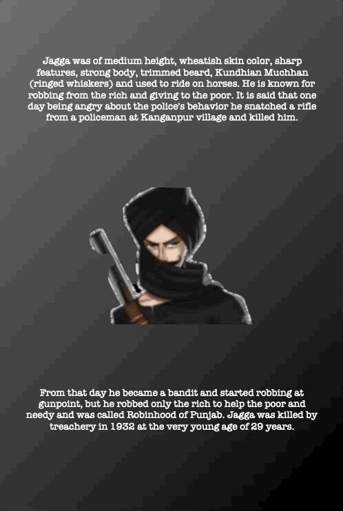 Jagga was of medium height, wheatish skin color, sharp features, strong body, trimmed beard, Kundhian Muchhan (ringed whiskers) and used to ride on horses. He is known for robbing from the rich and giving to the poor. It is said that one day being angry about the police's behavior he snatched a rifle from a policeman at Kanganpur village and killed him.
From that day he became a bandit and started robbing at gunpoint, but he robbed only the rich to help the poor and needy and was called Robinhood of Punjab. Jagga was killed by treachery in 1932 at the very young age of 29 years.