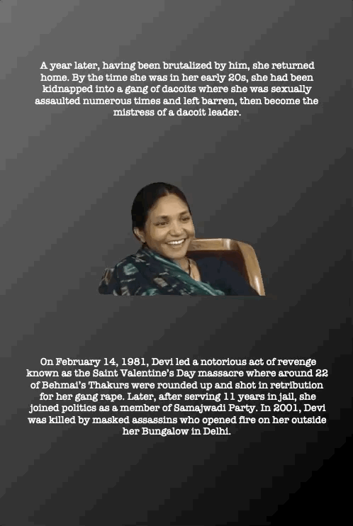 A year later, having been brutalized by him, she returned home. By the time she was in her early 20s, she had been kidnapped into a gang of dacoits where she was sexually assaulted numerous times and left barren, then become the mistress of a dacoit leader.
On February 14, 1981, Devi led a notorious act of revenge known as the Saint Valentine’s Day massacre where around 22 of Behmai’s Thakurs were rounded up and shot in retribution for her gang rape. Later, after serving 11 years in jail, she joined politics as a member of Samajwadi Party. In 2001, Devi was killed by masked assassins who opened fire on her outside her Bungalow in Delhi.
