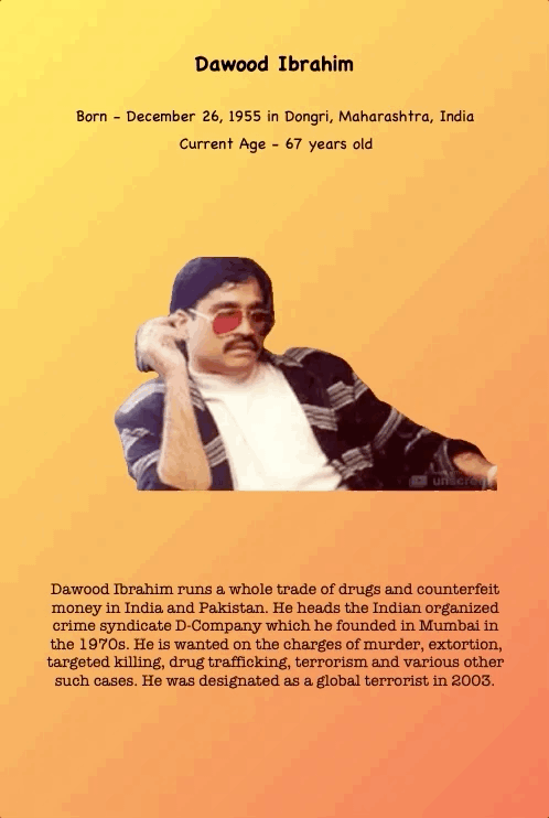 Dawood Ibrahim
Born - December 26, 1955 in Dongri, Maharashtra, India Current Age - 67 years old
Dawood Ibrahim runs a whole trade of drugs and counterfeit money in India and Pakistan. He heads the Indian organized crime syndicate D-Company which he founded in Mumbai in the 1970s. He is wanted on the charges of murder, extortion, targeted killing, drug trafficking, terrorism and various other such cases. He was designated as a global terrorist in 2003.