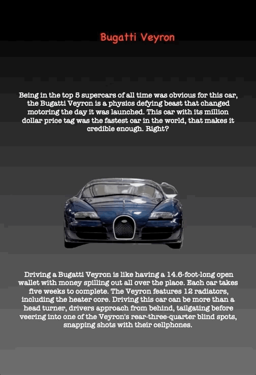 Bugatti Veyron
Being in the top 5 supercars of all time was obvious for this car, the Bugatti Veyron is a physics defying beast that changed motoring the day it was launched. This car with its million dollar price tag was the fastest car in the world, that makes it credible enough. Right?
Driving a Bugatti Veyron is like having a 14.6-foot-long open wallet with money spilling out all over the place. Each car takes five weeks to complete. The Veyron features 12 radiators, including the heater core. Driving this car can be more than a head turner, drivers approach from behind, tailgating before veering into one of the Veyron's rear-three-quarter blind spots, snapping shots with their cellphones.