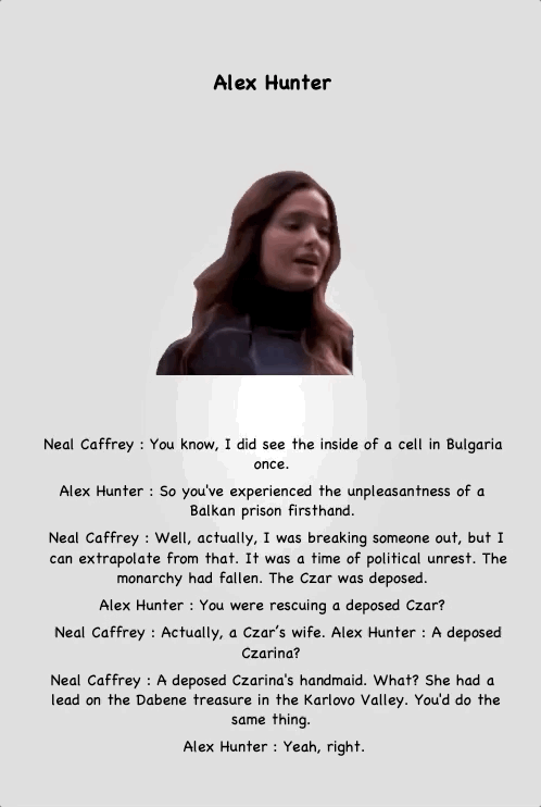 Alex Hunter
Neal Caffrey : You know, I did see the inside of a cell in Bulgaria once.
Alex Hunter : So you've experienced the unpleasantness of a Balkan prison firsthand.
Neal Caffrey : Well, actually, I was breaking someone out, but I can extrapolate from that. It was a time of political unrest. The monarchy had fallen. The Czar was deposed.
Alex Hunter : You were rescuing a deposed Czar?
Neal Caffrey : Actually, a Czar’s wife. Alex Hunter : A deposed Czarina?
Neal Caffrey : A deposed Czarina's handmaid. What? She had a lead on the Dabene treasure in the Karlovo Valley. You'd do the same thing.
Alex Hunter : Yeah, right.
