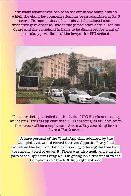 “No basis whatsoever has been set out in the complaint on which the claim for compensation has been quantified at Rs 3 crore. The complainant has inflated the alleged claim deliberately in order to invoke the jurisdiction of this Hon’ble Court and the complaint is liable to be dismissed for want of pecuniary jurisdiction,” the lawyer for ITC argued.
The court being satisfied on the fault of ITC Hotels and seeing an internal WhatsApp chat with ITC accepting its fault found in the favour of the complainant Aashna Roy awarding her a claim of Rs. 2 crores.
“A bare perusal of the WhatsApp chat adduced by the Complainant would reveal that the Opposite Party had admitted the fault on their part and, by offering the free hair treatment, tried to cover it. There was also negligence on the part of the Opposite Party No.2 in giving hair treatment to the Complainant,” the NCDRC judgment said