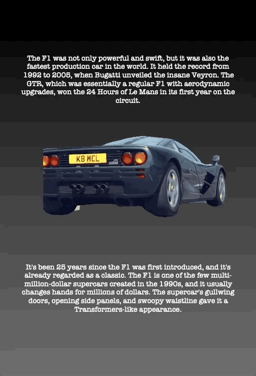 The F1 was not only powerful and swift, but it was also the fastest production car in the world. It held the record from 1992 to 2005, when Bugatti unveiled the insane Veyron. The GTR, which was essentially a regular F1 with aerodynamic upgrades, won the 24 Hours of Le Mans in its first year on the circuit.
It's been 25 years since the F1 was first introduced, and it's already regarded as a classic. The F1 is one of the few multi- million-dollar supercars created in the 1990s, and it usually changes hands for millions of dollars. The supercar's gullwing doors, opening side panels, and swoopy waistline gave it a Transformers-like appearance.