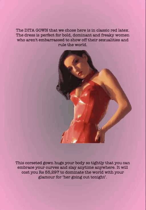 The DITA GOWN that we chose here is in classic red latex. The dress is perfect for bold, dominant and freaky women who aren't embarrassed to show off their sexualities and rule the world.
This corseted gown hugs your body so tightly that you can embrace your curves and slay anytime anywhere. It will cost you Rs 55,297 to dominate the world with your glamour for ‘her going out tonight’.