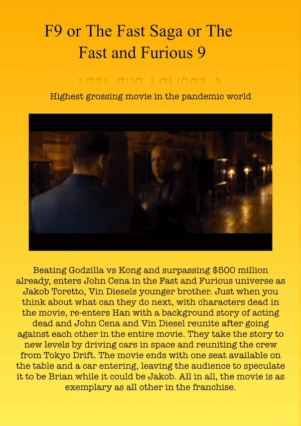 F9 or The Fast Saga or The Fast and Furious 9
Highest grossing movie in the pandemic world
Beating Godzilla vs Kong and surpassing $500 million already, enters John Cena in the Fast and Furious universe as Jakob Toretto, Vin Diesels younger brother. Just when you think about what can they do next, with characters dead in the movie, re-enters Han with a background story of acting dead and John Cena and Vin Diesel reunite after going against each other in the entire movie. They take the story to new levels by driving cars in space and reuniting the crew from Tokyo Drift. The movie ends with one seat available on the table and a car entering, leaving the audience to speculate it to be Brian while it could be Jakob. All in all, the movie is as exemplary as all other in the franchise.