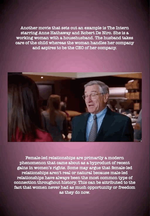Another movie that sets out an example is The Intern starring Anne Hathaway and Robert De Niro. She is a working woman with a househusband. The husband takes care of the child whereas the woman handles her company and aspires to be the CEO of her company.
Female-led relationships are primarily a modern phenomenon that came about as a byproduct of recent gains in women’s rights. Some may argue that female-led relationships aren't real or natural because male-led relationships have always been the most common type of connection throughout history. This can be attributed to the fact that women never had as much opportunity or freedom as they do now.
