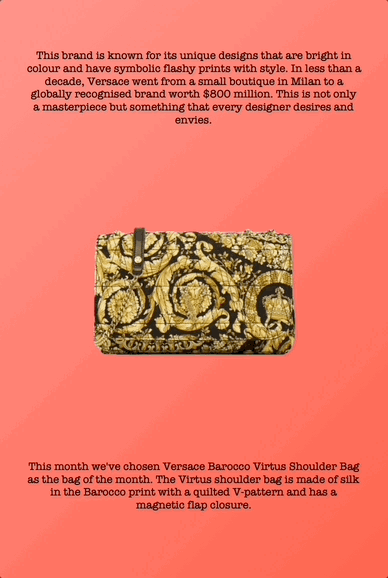This brand is known for its unique designs that are bright in colour and have symbolic flashy prints with style. In less than a decade, Versace went from a small boutique in Milan to a globally recognised brand worth $800 million. This is not only a masterpiece but something that every designer desires and envies.
This month we've chosen Versace Barocco Virtus Shoulder Bag as the bag of the month. The Virtus shoulder bag is made of silk in the Barocco print with a quilted V-pattern and has a magnetic flap closure.