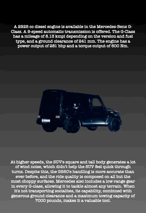 A 2925 cc diesel engine is available in the Mercedes-Benz G- Class. A 9-speed automatic transmission is offered. The G-Class has a mileage of 8.13 kmpl depending on the version and fuel type, and a ground clearance of 241 mm. The engine has a power output of 281 bhp and a torque output of 600 Nm.
At higher speeds, the SUV's square and tall body generates a lot of wind noise, which didn't help the SUV feel quick through turns. Despite this, the G550's handling is more accurate than ever before, and the ride quality is composed on all but the most choppy surfaces. Mercedes also includes a low-range gear in every G-class, allowing it to tackle almost any terrain. When it's not transporting socialites, its capability, combined with generous ground clearance and a maximum towing capacity of 7000 pounds, makes it a valuable tool.
