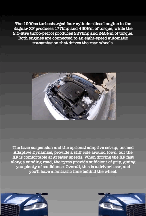 The 1999cc turbocharged four-cylinder diesel engine in the Jaguar XF produces 177bhp and 430Nm of torque, while the 2.0-litre turbo-petrol produces 237bhp and 340Nm of torque. Both engines are connected to an eight-speed automatic transmission that drives the rear wheels.
The base suspension and the optional adaptive set-up, termed Adaptive Dynamics, provide a stiff ride around town, but the XF is comfortable at greater speeds. When driving the XF fast along a winding road, the tyres provide sufficient of grip, giving you plenty of confidence. Overall, this is a driver's car, and you'll have a fantastic time behind the wheel.