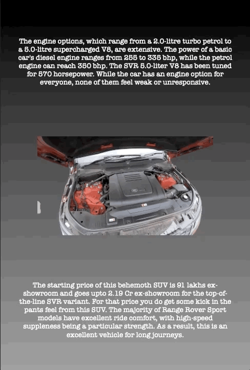 The engine options, which range from a 2.0-litre turbo petrol to a 5.0-litre supercharged V8, are extensive. The power of a basic car's diesel engine ranges from 255 to 335 bhp, while the petrol engine can reach 350 bhp. The SVR 5.0-liter V8 has been tuned for 570 horsepower. While the car has an engine option for everyone, none of them feel weak or unresponsive.
The starting price of this behemoth SUV is 91 lakhs ex- showroom and goes upto 2.19 Cr ex-showroom for the top-of- the-line SVR variant. For that price you do get some kick in the pants feel from this SUV. The majority of Range Rover Sport models have excellent ride comfort, with high-speed suppleness being a particular strength. As a result, this is an excellent vehicle for long journeys.