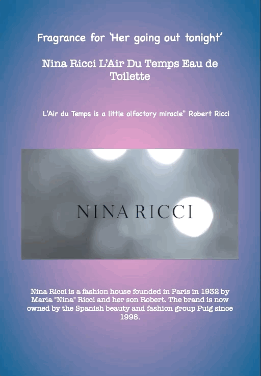 Fragrance for ‘Her going out tonight’
Nina Ricci L’Air Du Temps Eau de Toilette
L'Air du Temps is a little olfactory miracle" Robert Ricci
Nina Ricci is a fashion house founded in Paris in 1932 by Maria "Nina" Ricci and her son Robert. The brand is now owned by the Spanish beauty and fashion group Puig since 1998.