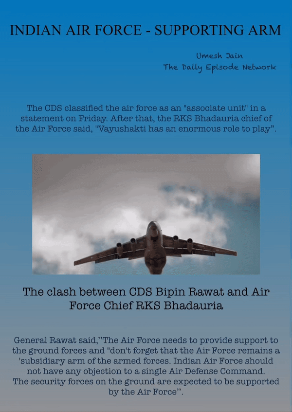 INDIAN AIR FORCE - SUPPORTING ARM
Umesh Jain
The Daily Episode Network
The CDS classified the air force as an "associate unit" in a statement on Friday. After that, the RKS Bhadauria chief of the Air Force said, "Vayushakti has an enormous role to play”.
The clash between CDS Bipin Rawat and Air Force Chief RKS Bhadauria
General Rawat said,’’The Air Force needs to provide support to the ground forces and "don't forget that the Air Force remains a 'subsidiary arm of the armed forces. Indian Air Force should not have any objection to a single Air Defense Command. The security forces on the ground are expected to be supported by the Air Force’’.