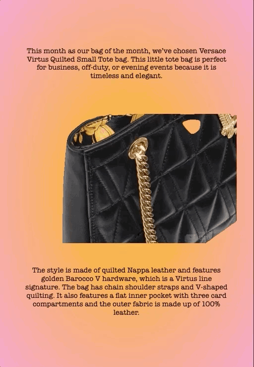 This month as our bag of the month, we’ve chosen Versace Virtus Quilted Small Tote bag. This little tote bag is perfect for business, off-duty, or evening events because it is timeless and elegant.
The style is made of quilted Nappa leather and features golden Barocco V hardware, which is a Virtus line signature. The bag has chain shoulder straps and V-shaped quilting. It also features a flat inner pocket with three card compartments and the outer fabric is made up of 100% leather.