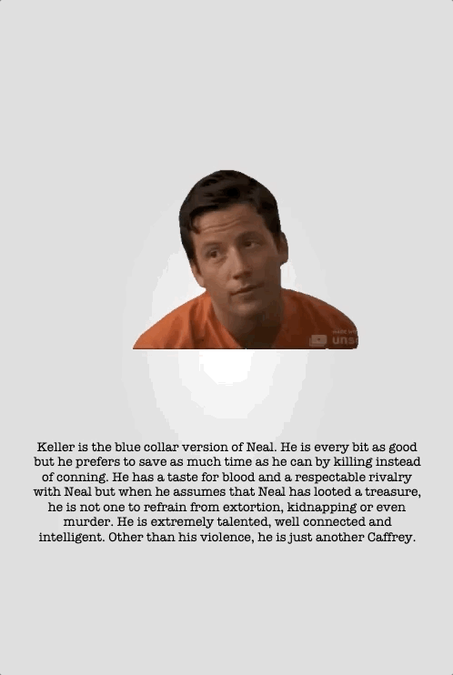 Keller is the blue collar version of Neal. He is every bit as good but he prefers to save as much time as he can by killing instead of conning. He has a taste for blood and a respectable rivalry with Neal but when he assumes that Neal has looted a treasure, he is not one to refrain from extortion, kidnapping or even murder. He is extremely talented, well connected and intelligent. Other than his violence, he is just another Caffrey.