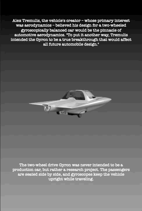 Alex Tremulis, the vehicle's creator – whose primary interest was aerodynamics – believed his design for a two-wheeled gyroscopically balanced car would be the pinnacle of automotive aerodynamics. "To put it another way, Tremulis intended the Gyron to be a true breakthrough that would affect all future automobile design."
The two-wheel drive Gyron was never intended to be a production car, but rather a research project. The passengers are seated side by side, and gyroscopes keep the vehicle upright while traveling.