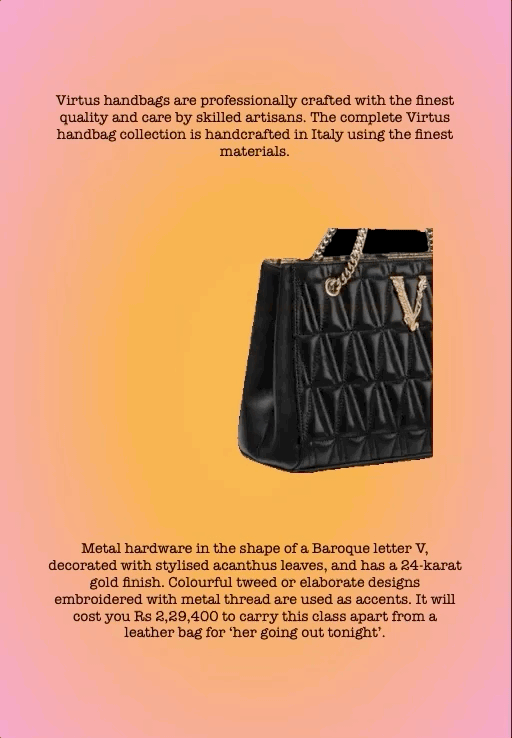 Virtus handbags are professionally crafted with the finest quality and care by skilled artisans. The complete Virtus handbag collection is handcrafted in Italy using the finest materials.
Metal hardware in the shape of a Baroque letter V, decorated with stylised acanthus leaves, and has a 24-karat gold finish. Colourful tweed or elaborate designs embroidered with metal thread are used as accents. It will cost you Rs 2,29,400 to carry this class apart from a leather bag for ‘her going out tonight’.