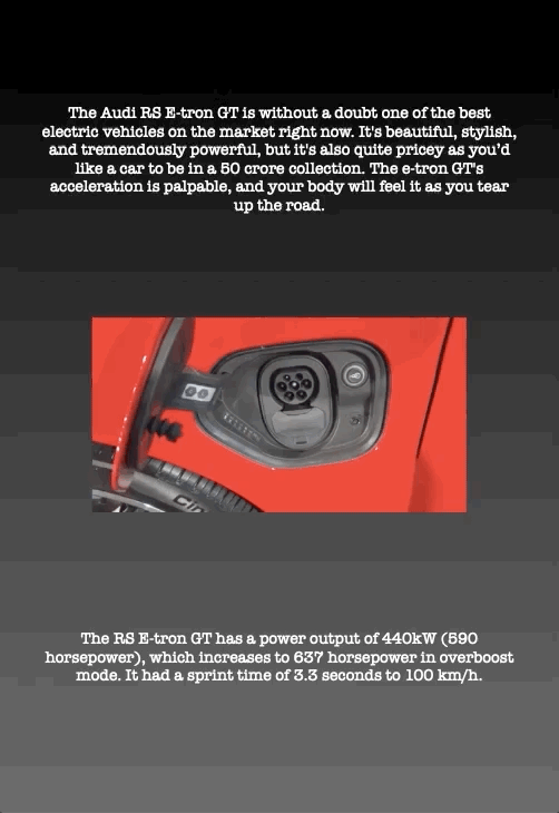 The Audi RS E-tron GT is without a doubt one of the best electric vehicles on the market right now. It's beautiful, stylish, and tremendously powerful, but it's also quite pricey as you’d like a car to be in a 50 crore collection. The e-tron GT's acceleration is palpable, and your body will feel it as you tear up the road.
The RS E-tron GT has a power output of 440kW (590 horsepower), which increases to 637 horsepower in overboost mode. It had a sprint time of 3.3 seconds to 100 km/h.
