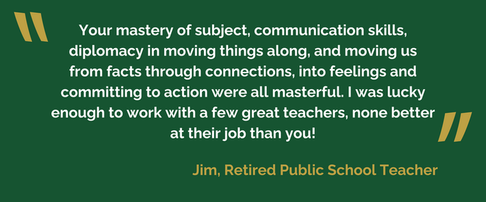 Your mastery of subject, communication skills, diplomacy in moving things along, and moving us from facts through connections, into feelings and committing to action were all masterful. I was lucky enough to work with a few great teachers, none better at their job than you!