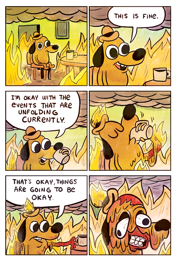Comic by KC Green. Dog drinking coffee, surrounded by fire. "This is fine." "I'm okay with the events that are unfolding currently." He takes a sip and catches on fire. "That's okay, things are going to be okay." The dog melts