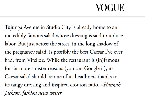 Vogue Article on the best caesar salad mentioning Vitello's - "Tujunga Avenue in Studio City is already home to an incredibly famous salad whose dressing is said to induce labor. But just across the street, in the long shadow of the pregnancy salad, is possibly the best Caesar I’ve ever had, from Vitello’s. While the restaurant is (in)famous for far more sinister reasons (you can Google it), its Caesar salad should be one of its headliners thanks to its tangy dressing and inspired crouton ratio. –Hannah Jackson, fashion news writer"
