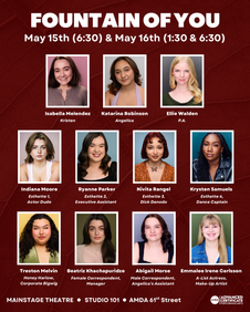 A cast announcement for AMDA's Fountain of You, starring Isabella Melendez, Katarina Robinson, Ellie Walden, Indiana Moore, Ryanne Parker, Nivita Rangel, Krysten Samuels, Treston Melvin, Beatriz Khachapuridze, Abigail Morse, and Emmalee Irene Carlsson.
FOUNTAIN OFYOU
May 15th (6:30) & May 16th (1:30 & 6:30)
Isabella Melendez as "Kristen"
Katarina Robinson as "Angelica"
Ellie Walden as "P.A."
Indiana Moore as "Esthette 1, Actor Dude"
Ryanne Parker as "Esthette 2, Executive Assistant"
Nivita Rangel as "Esthette 3, Dick Danodo"
Krysten Samuels as "Esthette 4, Dance Captain"
Treston Melvin as "Honey Harlow, Corporate Bigwig"
Beatriz Khachapuridze as "Female Correspondent, Manager"
Abigail Morse as "Male Correspondent, Angelica's Assistant"
Emmalee Irene Carlsson as "A-List Actress, Make-Up Artist"
MAINSTAGE THEATRE • STUDIO 101 • AMDA 61st Street
AMDA I ADVANCED CERTIFICATE I PERFORMING ARTS
