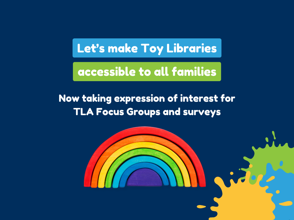 Text on a dark blue background reads, 'Let's make Toy Libraries accessible to all families. Now taking expression of interest for TLA Focus Groups and surveys.' Below the text is a colourful wooden rainbow toy, with green, yellow, and blue paint splatter designs on the right side.