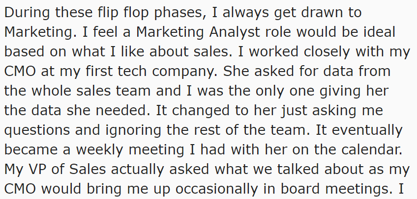 Screen grab from reddit: During these flip flop phases, I always get drawn to Marketing. I feel a Marketing Analyst role would be ideal based on what I like about sales. I worked closely with my CMO at my first tech company. She asked for data from the whole sales team and I was the only one giving her the data she needed. It changed to her just asking me questions and ignoring the rest of the team. It eventually became a weekly meeting I had with her on the calendar. My VP of Sales actually asked what we talking about as my CMO owuld bring me up occasionally in board meetings.
