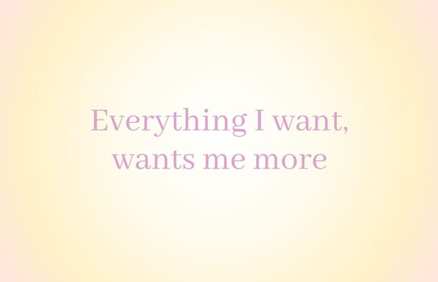 Everything I want, wants me more.jpg