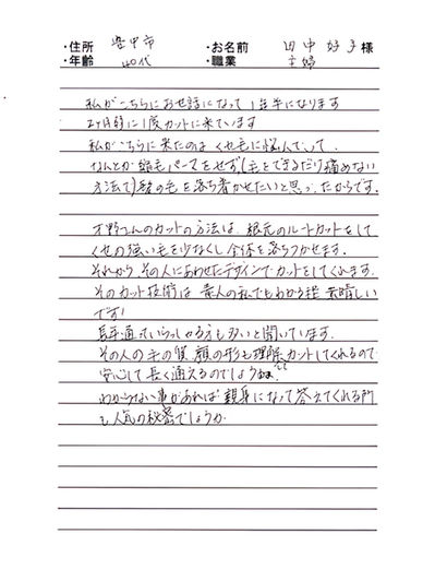 *大阪府豊中市 田中 好子様 40代 主婦
私がこちらにお世話になって一年半になります、2ケ月弱に1度カットに来ています。
私がこちらに来たのはくせ毛に悩んでいてなんとか縮毛パーマをせず(毛をできるだけ痛めない方法で)髪の毛を落ち着かせたいと思ったからです。
才野さんのカットの方法は根本のルートカットをしてくせの強い毛を少なくし全体を落ち着かせます。
それからその人にあわせたデザインでカットしてくれますそのカット技術は素人の私でもわかる程素晴らしいです!
長年通っていらっしゃる方も多いと聞いています、その人の毛の質、顔の形も理解してカットしてくれるので安心して長く通えるのでしょうね。
わからない事があれば親身になって答えてくれる所も人気の秘密でしょうか。