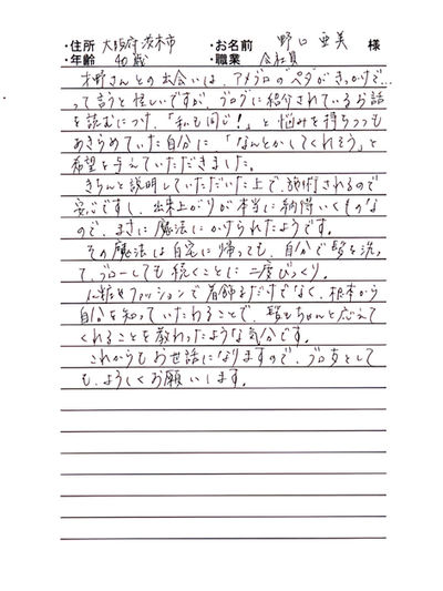 *大阪府茨木市 野口 亜美様 40代 会社員
才野さんとの出会いは、アメブロの“ペタ”がきっかけで...って言うと怪しいですが、ブログに紹介されているお話を読むにつけ、「私も同じ!」と悩みをもちつつもあきらめていた自分に、「なんとかしてくれそう」と希望を与えていただきました。
きちんと説明していただいた上で、施術されるので安心ですし、出来上がりが本当に納得いくものなので、まさに魔法にかけられたようです。
その魔法は自宅に帰っても、自分で髪を洗って、ブローしても続くことに二度びっくり。
化粧やファッションで着飾るだけでなく、根本から自分を知っていたわることで、髪もちゃんと応えてくれることを教わったような気分です。
これからもお世話になりので、ブロ友としても、よろしくお願いします。