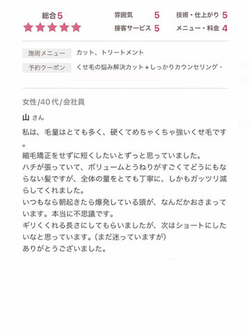 「強いくせ毛や多毛でも縮毛矯正なしで扱いやすい髪に!丁寧なボリューム調整で、朝の爆発ヘアも驚くほどおさまりスッキリ。ギリギリくくれる長さに仕上げてもらい満足。くせ毛に悩む方におすすめの信頼サロン!」