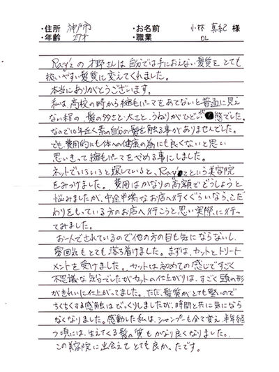 *兵庫県神戸市 小林 真紀様 27才 OL
Ray'zの才野さんは自分では手におえない髪質をとても扱いやすい髪質に変えてくれました。
本当にありがとうございます。
私は、高校生の時から縮毛パーマをあてないと普通に見えない程の、髪の多さと、太さと、うねりがひどい状態でした。
なので10年近く素の自分の髪を触る事がありませんでした。でも費用的にも体への健康の為にも良くないと思い思いきって縮毛パーマをやめる事にしました。
ネットでいろいろ探していると、Ray'zという美容院をみつけました。費用はかなりの高額でどうしようと悩みましたが、中途半端なお店に行くぐらいなら、こだわりをもっている方のお店に行こうと思い実際にいってみました。
お一人でされているので他の方の目も気にならないし、雰囲気もとても落ち着けました。まずは、カットとトリートメントを受けました。カットは初めての感じで不思議な気分でしたが、カットの仕上がりは、すごく頭の形がきれいに仕上がってました。ただ、髪質がとても堅いのでちくちくする感触はびっくりしましたが、時間と共に気にならなくなりました。感動した私はシャンプーも全て変え、半年経つ頃には、生えてくる髪の質もかなり良くなりました。
この美容室に出会えてとても良かったです。