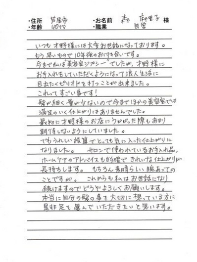 *兵庫県芦屋市 森 麻里子様 40代 自営業
いつも才野様には大変お世話になっております。もう早いもので10年強のお付き合いです。
今までは私は“美容室ジプシー”でしたが、才野様にお手入れをしていただくようになって浪人生活に目出たくピリオドを打つことが出来ました。これってすごい事です!
髪が細く量が少ないので今までほかの美容室では満足のいく仕上がりはありませんでした。最初に才野様のお店にうかがった際もあまり期待しないようにしていました。
でもうれしい誤算でとても気に入った仕上がりになりました。サロンで使われているお手入れ品、ホームケアのアドバイスも的確できれいな仕上がりが長持ちします。もちろん素晴らしい腕あってのことですが。これからも私はお世話になり続けますのでどうぞよろしくお願いします。
本当に自分の髪の事を大切に思っている方に是非足を運んで頂きたいと思います。