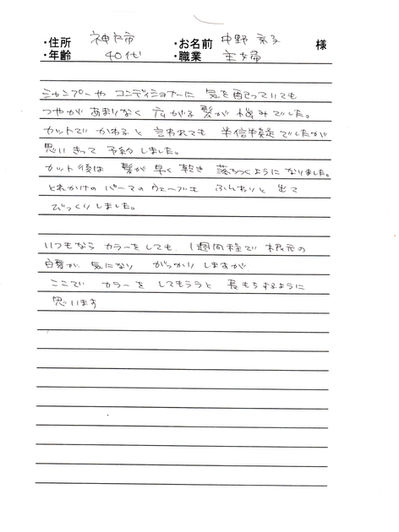 *神戸市 中野 京子様 40代 主婦
シャンプーやコンディショナーに気を配っていても、つやがあまりなく広がる髪が悩みでした。
カットでかわると言われても半信半疑でしたが、思い切って予約しました、カット後は髪が早く乾き落ちつくようになりました。
とれかけのパーマのウェーブもふんわりと出てびっくりしました。
いつもならカラーをしても、1週間程で根元の白髪がきになり、がっかりしますが、ここでカラーをしてもらうと長持ちするように思います。