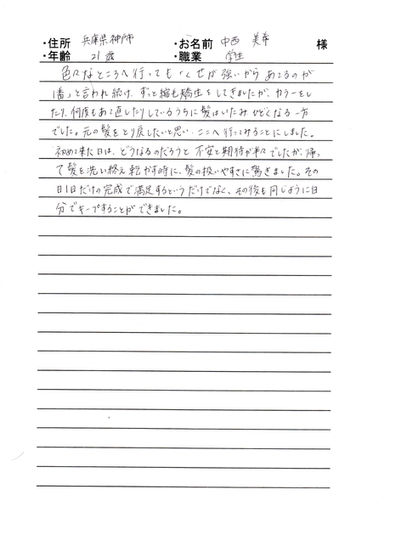 *神戸市 中西 美幸様 21才 学生
色々なところに行っても「くせが強いからあてるのが一番」と言われ続け、ずっと縮毛矯正して来ましたが、カラーをしたり、何度もあて直したりしているうちに髪は傷み、ひどくなる一方でした。
元の髪をとり戻したいと思い、ここに行ってみることにしました。
初めて来た日は、どうなるのだろうと不安と期待が半々でしたが、帰って髪を洗いをえ乾かす時に、髪の扱いやすさに驚きました。
その日1日だけの完成で満足するというだけでなく、その後も同じように自分でキープする事が出来ました