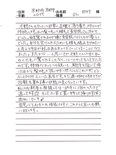 ＊京都府京都市　田村　典子様　20代　OL

才野さんのカットは非常に正確で落ち着き、スタイルが持続します。私の髪の毛は縮毛で美容院さん泣かせでした。

毎度驚かれるのが嫌で美容院へ行くのが憂うつでした。自分を受け入れるためにも縮毛矯正をやめたいと考え4年目が経ったあるひレイズさんに行くことになりました。

またかな．．．．と思いきや才野さんは全く私のくせ毛に驚かれることもなく、ルートカットをして下さったのです。

特殊なカットへの疑いと、期待を抱いて帰った日から、髪の毛が扱いやすい！！！なんだこれは！！！どうなっているの！！！といった具合です。まだ通い始めて2年目ですが回数を重ねる事に状態は良くなっています。

私はお財布と相談して4-6ヵ月に1回のペースで通っています☆そして三ノ宮で買い物して帰ります（笑）肉まん・ケーキ♪

自宅でのお手入れ頑張ります！！これからも宜しくお願い致します。