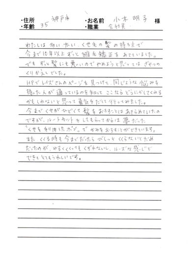 *神戸市 小木 明子様 35才 会社員
私は多い太い、くせ毛の髪の持ち主で、今まで10年以上ずっと縮毛矯正をあてていました。でもずっと髪にも悪いのでやめようと思ってはざせつのくりかえしでした。
HPでレイズさんのページを見つけて、同じような悩みを持った人が通っているのを知って、ここならどうにかしてくれるかもしれないと思って勇気をだしていってみました。
今までくせがひどくて髪をおろすことはあきらめていたのですが、ルートカットをしてもらってからは夢だった“くせを利用したボブ”でかみをおろす事が出来ています。
また、くくるときも今までだったらびしっとくくらないとだめだったのが、ゆるくくくってもくずれないし、ルーズな感じで出来てとてもうれしいです。