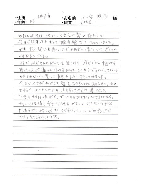 ＊神戸市　小木　明子様　35才　会社員

私は多い太い、くせ毛の髪の持ち主で、今まで10年以上ずっと縮毛矯正をあてていました。でもずっと髪にも悪いのでやめようと思ってはざせつのくりかえしでした。

HPでレイズさんのページを見つけて、同じような悩みを持った人が通っているのを知って、ここならどうにかしてくれるかもしれないと思って勇気をだしていってみました。

今までくせがひどくて髪をおろすことはあきらめていたのですが、ルートカットをしてもらってからは夢だった“くせを利用したボブ”でかみをおろす事が出来ています。

また、くくるときも今までだったらびしっとくくらないとだめだったのが、ゆるくくくってもくずれないし、ルーズな感じで出来てとてもうれしいです。