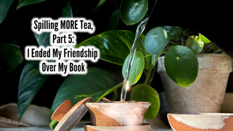 Spilling MORE Tea, Part 5: I Ended My Friendship Over My Book