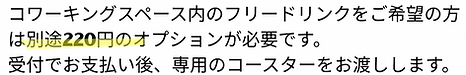 コワーキングスペース内のフリードリンクをご希望 の方は別途220円のオプションが必要です。 受付でお支払い後、専用のコースターをお渡しします。.PNG