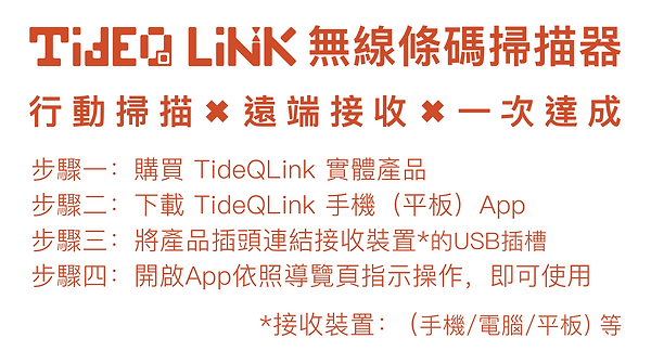 TideQ LINK 無線條碼掃描器 行動掃描 X 遠端接收  X 一次達成 步驟一：購買 TideQLink 實體產品 步驟二：下載 TideQLink 手機（平板）App 步驟三：將產品插頭連結接收裝置*的USB插槽 步驟四：開啟App依照導覽頁指示操作，即可使用